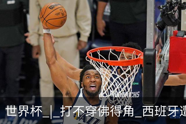 世界杯 | 打不穿佛得角 西班牙遭遇“系统局”?